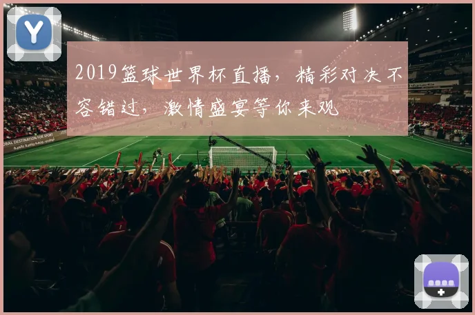 2019篮球世界杯直播，精彩对决不容错过，激情盛宴等你来观