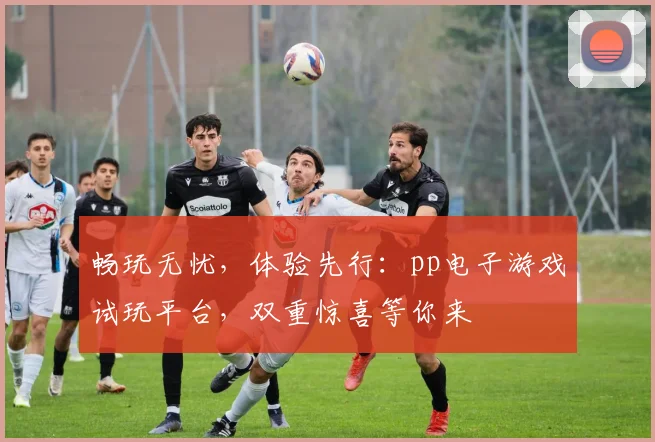 畅玩无忧，体验先行：pp电子游戏试玩平台，双重惊喜等你来